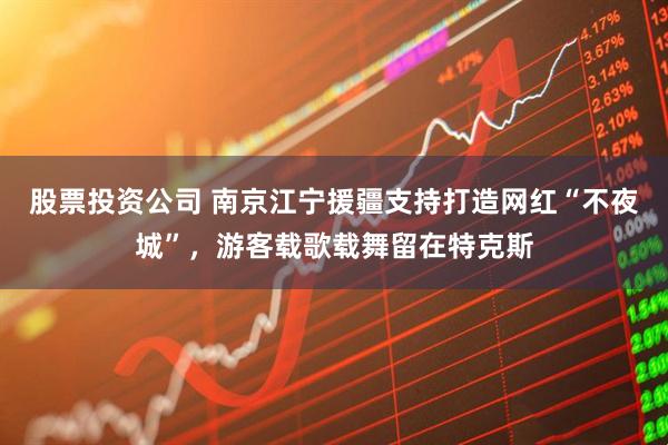 股票投资公司 南京江宁援疆支持打造网红“不夜城”，游客载歌载舞留在特克斯