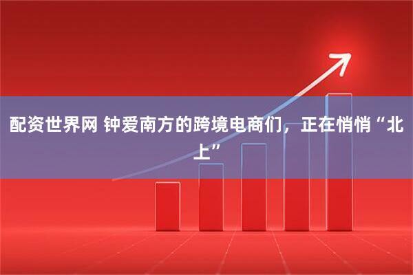 配资世界网 钟爱南方的跨境电商们，正在悄悄“北上”