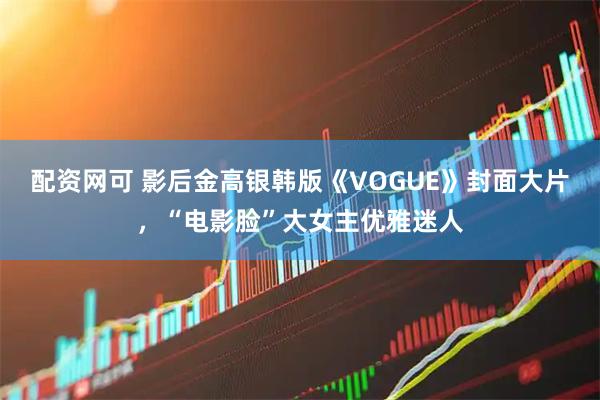 配资网可 影后金高银韩版《VOGUE》封面大片，“电影脸”大女主优雅迷人