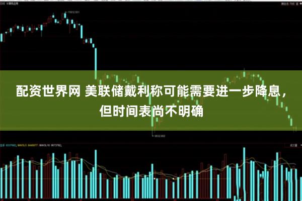 配资世界网 美联储戴利称可能需要进一步降息，但时间表尚不明确