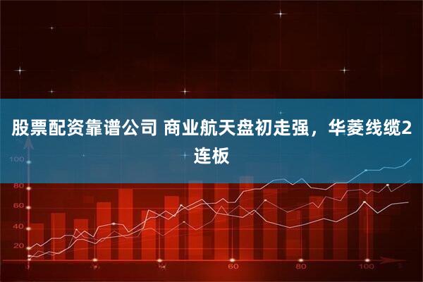股票配资靠谱公司 商业航天盘初走强，华菱线缆2连板
